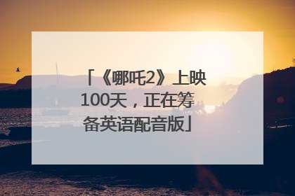 《哪吒2》上映100天，正在筹备英语配音版