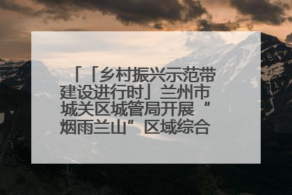 「乡村振兴示范带建设进行时」兰州市城关区城管局开展“烟雨兰山”区域综合整治专项行动