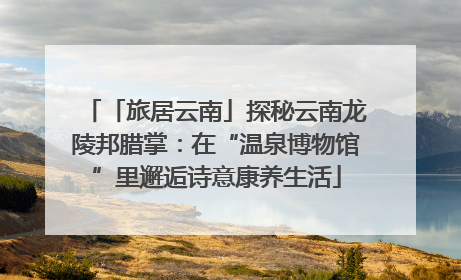 「旅居云南」探秘云南龙陵邦腊掌：在“温泉博物馆”里邂逅诗意康养生活