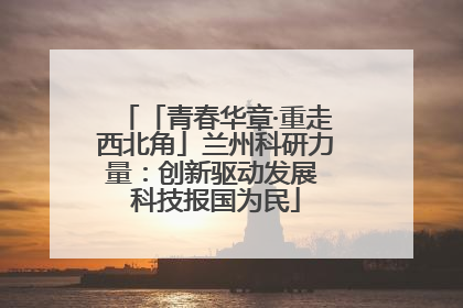 「青春华章·重走西北角」兰州科研力量：创新驱动发展 科技报国为民