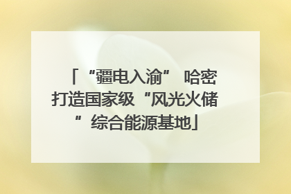 “疆电入渝” 哈密打造国家级“风光火储”综合能源基地