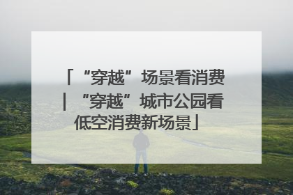 “穿越”场景看消费｜“穿越”城市公园看低空消费新场景