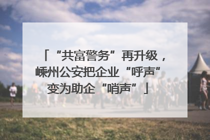 “共富警务”再升级，嵊州公安把企业“呼声”变为助企“哨声”
