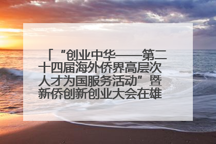 “创业中华——第二十四届海外侨界高层次人才为国服务活动”暨新侨创新创业大会在雄安新区开幕