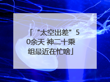 “太空出差”50余天 神二十乘组最近在忙啥