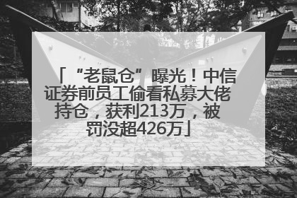 “老鼠仓”曝光！中信证券前员工偷看私募大佬持仓，获利213万，被罚没超426万