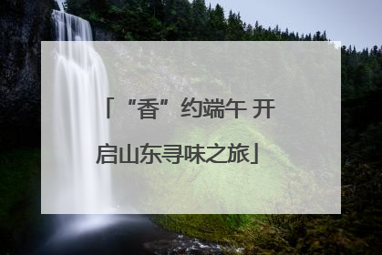 “香”约端午 开启山东寻味之旅