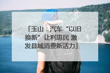 玉山：汽车“以旧换新”让利惠民 激发县域消费新活力
