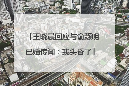 王晓晨回应与俞灏明已婚传闻：我头昏了