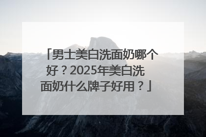 男士美白洗面奶哪个好？2025年美白洗面奶什么牌子好用？