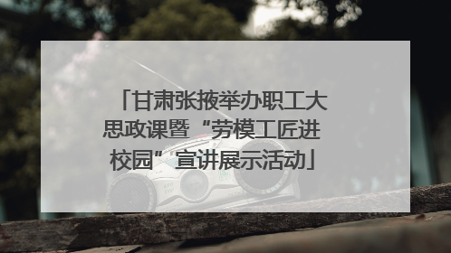 甘肃张掖举办职工大思政课暨“劳模工匠进校园”宣讲展示活动