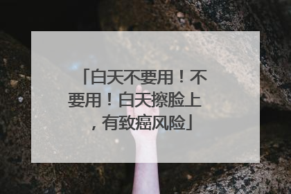 白天不要用！不要用！白天擦脸上，有致癌风险