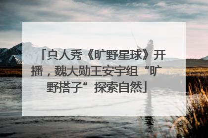 真人秀《旷野星球》开播，魏大勋王安宇组“旷野搭子”探索自然