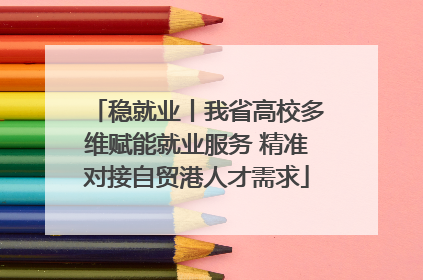 稳就业丨我省高校多维赋能就业服务 精准对接自贸港人才需求
