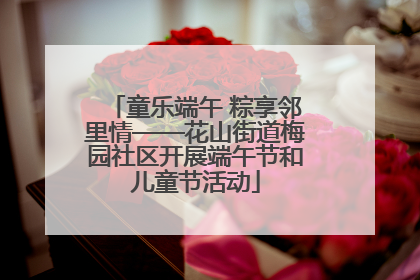 童乐端午 粽享邻里情——花山街道梅园社区开展端午节和儿童节活动