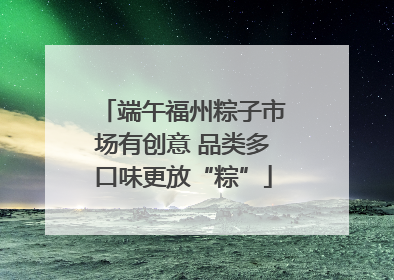端午福州粽子市场有创意 品类多口味更放“粽”