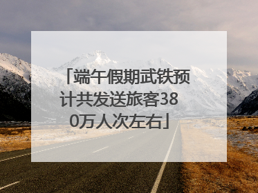 端午假期武铁预计共发送旅客380万人次左右