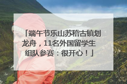 端午节乐山苏稽古镇划龙舟，11名外国留学生组队参赛：很开心！