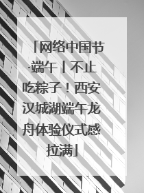 网络中国节·端午丨不止吃粽子！西安汉城湖端午龙舟体验仪式感拉满