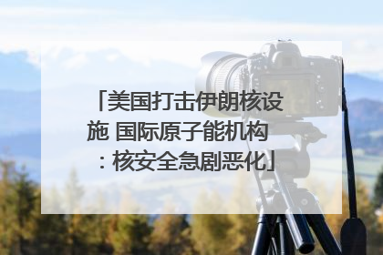 美国打击伊朗核设施 国际原子能机构：核安全急剧恶化