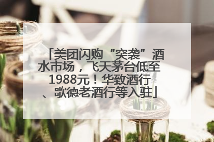 美团闪购“突袭”酒水市场，飞天茅台低至1988元！华致酒行、歌德老酒行等入驻