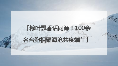 粽叶飘香话同源！100余名台胞相聚海沧共度端午