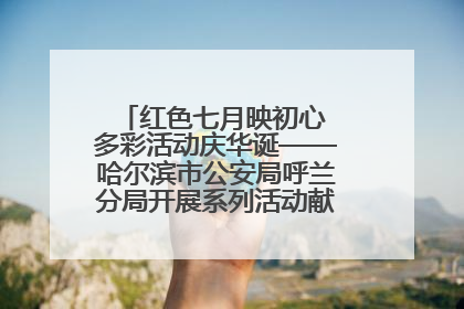 红色七月映初心 多彩活动庆华诞——哈尔滨市公安局呼兰分局开展系列活动献礼党的生日