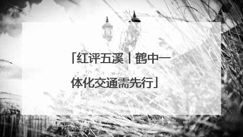 红评五溪丨鹤中一体化交通需先行