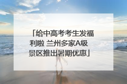 给中高考考生发福利啦 兰州多家A级景区推出暑期优惠
