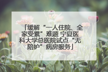缓解“一人住院、全家受累”难题 宁夏医科大学总医院试点“无陪护”病房服务