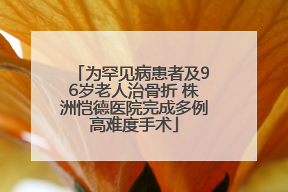 为罕见病患者及96岁老人治骨折 株洲恺德医院完成多例高难度手术