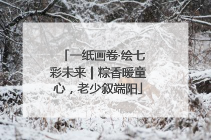一纸画卷·绘七彩未来｜粽香暖童心，老少叙端阳