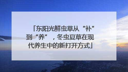 东阳光鲜虫草从“补”到“养”，冬虫夏草在现代养生中的新打开方式