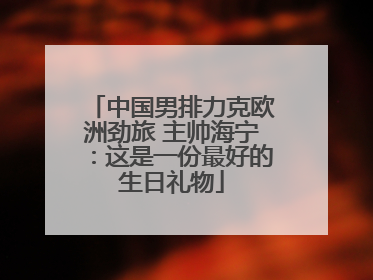 中国男排力克欧洲劲旅 主帅海宁：这是一份最好的生日礼物