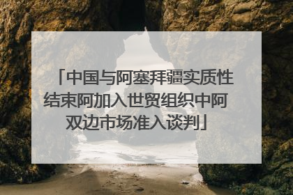 中国与阿塞拜疆实质性结束阿加入世贸组织中阿双边市场准入谈判