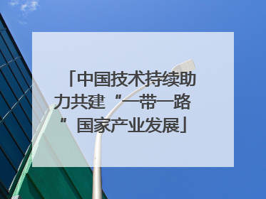 中国技术持续助力共建“一带一路”国家产业发展