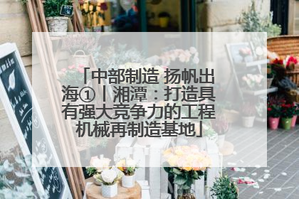 中部制造 扬帆出海①丨湘潭：打造具有强大竞争力的工程机械再制造基地