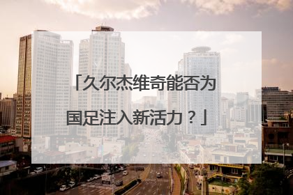 久尔杰维奇能否为国足注入新活力？