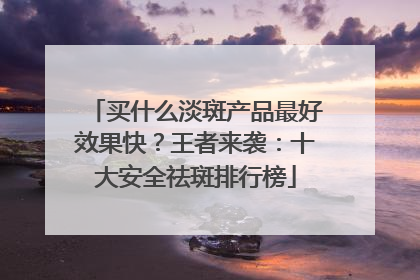 买什么淡斑产品最好效果快？王者来袭：十大安全祛斑排行榜