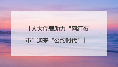 人大代表助力“网红夜市”迎来“公约时代”