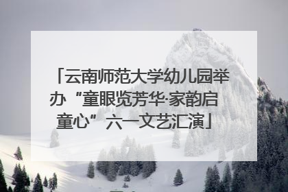 云南师范大学幼儿园举办“童眼览芳华·家韵启童心”六一文艺汇演
