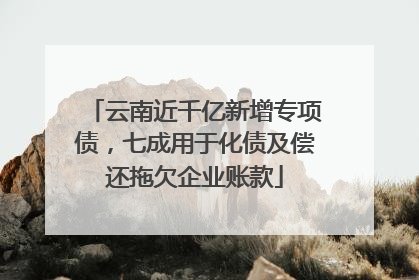 云南近千亿新增专项债，七成用于化债及偿还拖欠企业账款