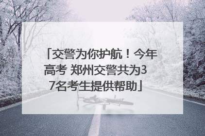 交警为你护航！今年高考 郑州交警共为37名考生提供帮助