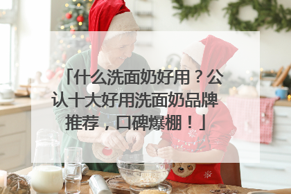 什么洗面奶好用？公认十大好用洗面奶品牌推荐，口碑爆棚！