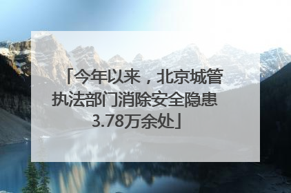 今年以来，北京城管执法部门消除安全隐患3.78万余处