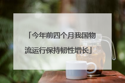今年前四个月我国物流运行保持韧性增长