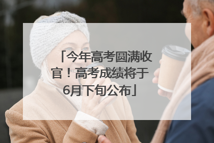 今年高考圆满收官！高考成绩将于6月下旬公布