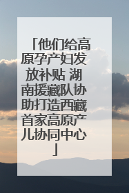 他们给高原孕产妇发放补贴 湖南援藏队协助打造西藏首家高原产儿协同中心