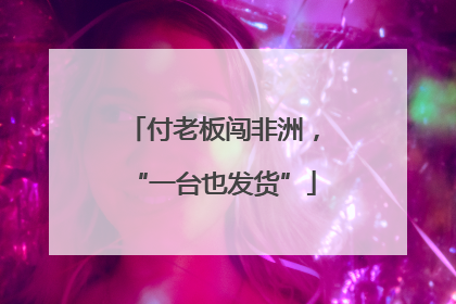 付老板闯非洲，“一台也发货”