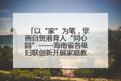以“家”为笔，擘画自贸港育人“同心圆”——海南省各级妇联创新开展家庭教育宣传周活动
